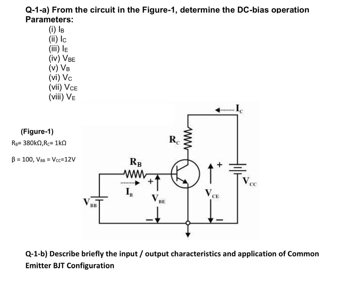Q-1-a) From the circuit in the Figure-1, determine the DC-bias operation
Parameters:
(i) IB
(ii) Ic
(iii) le
(iv) VBE
(v) VB
(vi) Vc
(vii) VCE
(viii) Ve
(Figure-1)
Rg= 380kN,Rc= 1kQ
B = 100, VBB = Vcc=12V
RB
ww.
+
BE
BB
Q-1-b) Describe briefly the input / output characteristics and application of Common
Emitter BJT Configuration
ww

