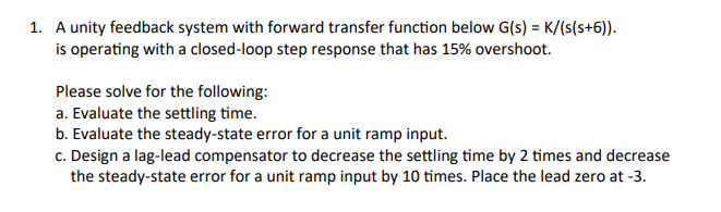1. A unity feedback system with forward transfer function below G(s) = K/(s(s+6)).
is operating with a closed-loop step response that has 15% overshoot.
Please solve for the following:
a. Evaluate the settling time.
b. Evaluate the steady-state error for a unit ramp input.
c. Design a lag-lead compensator to decrease the settling time by 2 times and decrease
the steady-state error for a unit ramp input by 10 times. Place the lead zero at -3.