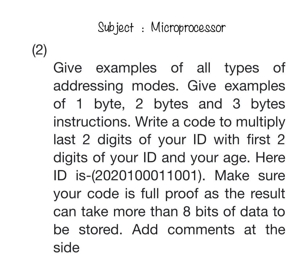 Subject: Microprocessor
(2)
Give examples of all types of
addressing modes. Give examples
of 1 byte, 2 bytes and 3 bytes
instructions. Write a code to multiply
last 2 digits of your ID with first 2
digits of your ID and your age. Here
ID is-(2020100011001). Make sure
your code is full proof as the result
can take more than 8 bits of data to
be stored. Add comments at the
side