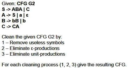 Given: CFG G2
S -> ABA | C
A-> Sla|E
B -> bB | b
C -> CA
Clean the given CFG G2 by:
1 - Remove useless symbols
2- Eliminate E-productions
3- Eliminate unit-productions
For each cleaning process (1, 2, 3) give the resulting CFG.