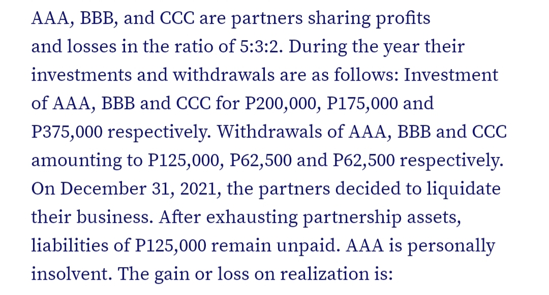 AAA, BBB, and CCC are partners sharing profits
and losses in the ratio of 5:3:2. During the
year
their
investments and withdrawals are as follows: Investment
of AAA, BBB and CCC for P200,000, P175,000 and
P375,000 respectively. Withdrawals of AAA, BBB and CCC
amounting to P125,000, P62,500 and P62,500 respectively.
On December 31, 2021, the partners decided to liquidate
their business. After exhausting partnership assets,
liabilities of P125,000 remain unpaid. AAA is personally
insolvent. The gain or loss on realization is:

