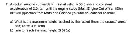 2. A rocket launches upwards with initial velocity 50.0 m/s and constant
acceleration of 2.0m/s? until the engine stops (Main Engine Cut off) at 150m
altitude (question from Math and Science youtube educational channel)
a) What is the maximum height reached by the rocket (from the ground/ launch
pad) (Ans: 308.18m)
b) time to reach the max height (8.525s)
