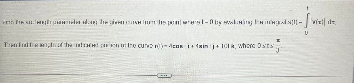 Find the arc length parameter along the given curve from the point where t=0 by evaluating the integral s(t) = | v(t) dt
t.
Then find the length of the indicated portion of the curve r(t) = 4cos ti + 4sin tj+ 10t k, where 0 sts
3
