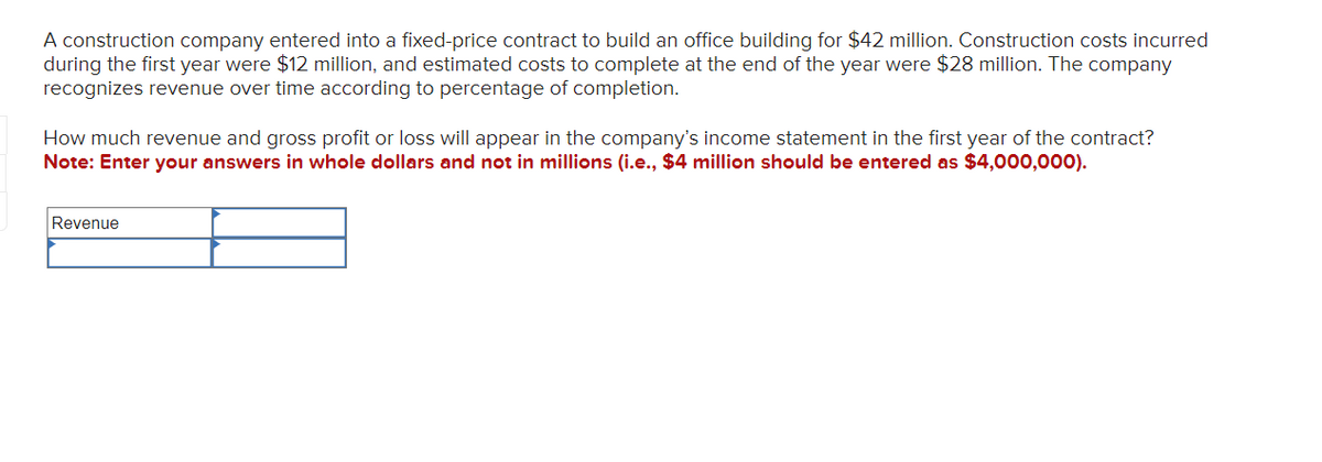 A construction company entered into a fixed-price contract to build an office building for $42 million. Construction costs incurred
during the first year were $12 million, and estimated costs to complete at the end of the year were $28 million. The company
recognizes revenue over time according to percentage of completion.
How much revenue and gross profit or loss will appear in the company's income statement in the first year of the contract?
Note: Enter your answers in whole dollars and not in millions (i.e., $4 million should be entered as $4,000,000).
Revenue