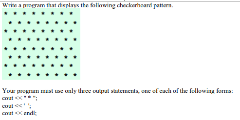 Write a program that displays the following checkerboard pattern.
Your program must use only three output statements, one of each of the following forms:
cout <<"* ";
cout <<' ';
cout << endl;
