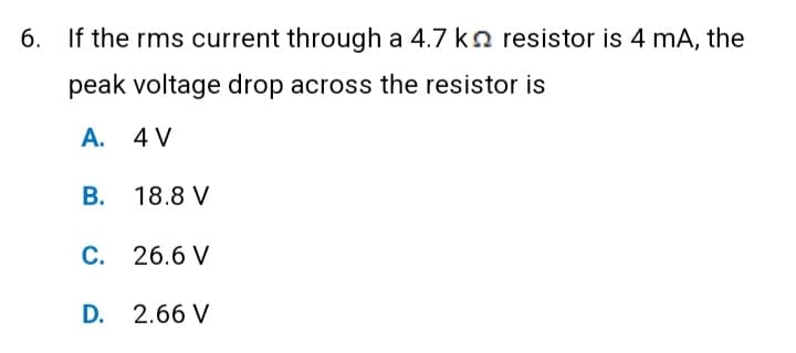 6. If the rms current through a 4.7 kn resistor is 4 mA, the
peak voltage drop across the resistor is
A. 4 V
B. 18.8 V
C. 26.6 V
D. 2.66 V