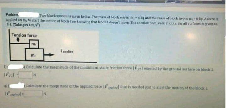 Problem
Two-block system is given below. The mass of block one is m=4 kg and the mass of block two is m, -8 kg A force is
applied on m; to start the motion of block two knowing that block 1 doesn't move The coefficient of static friction for all surfaces is given as
0.4 (Take g-9.8 m/s).
Tension force
Fapplied
m.
Calculate the magnitude of the maximum static friction force Fel exerted by the ground surtace on block 2
Calculate the magnitude of the applied force |Fa that is needed just to start the motion ot the block 2
IFnta
