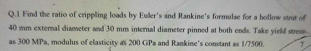 Q.1 Find the ratio of crippling loads by Euler's and Rankine's formulae for a hollow strut of
40 mm external diameter and 30 mm internal diameter pinned at both ends. Take yield stress
as 300 MPa, modulus of elasticity as 200 GPa and Rankine's constant as 1/7500.
7.
