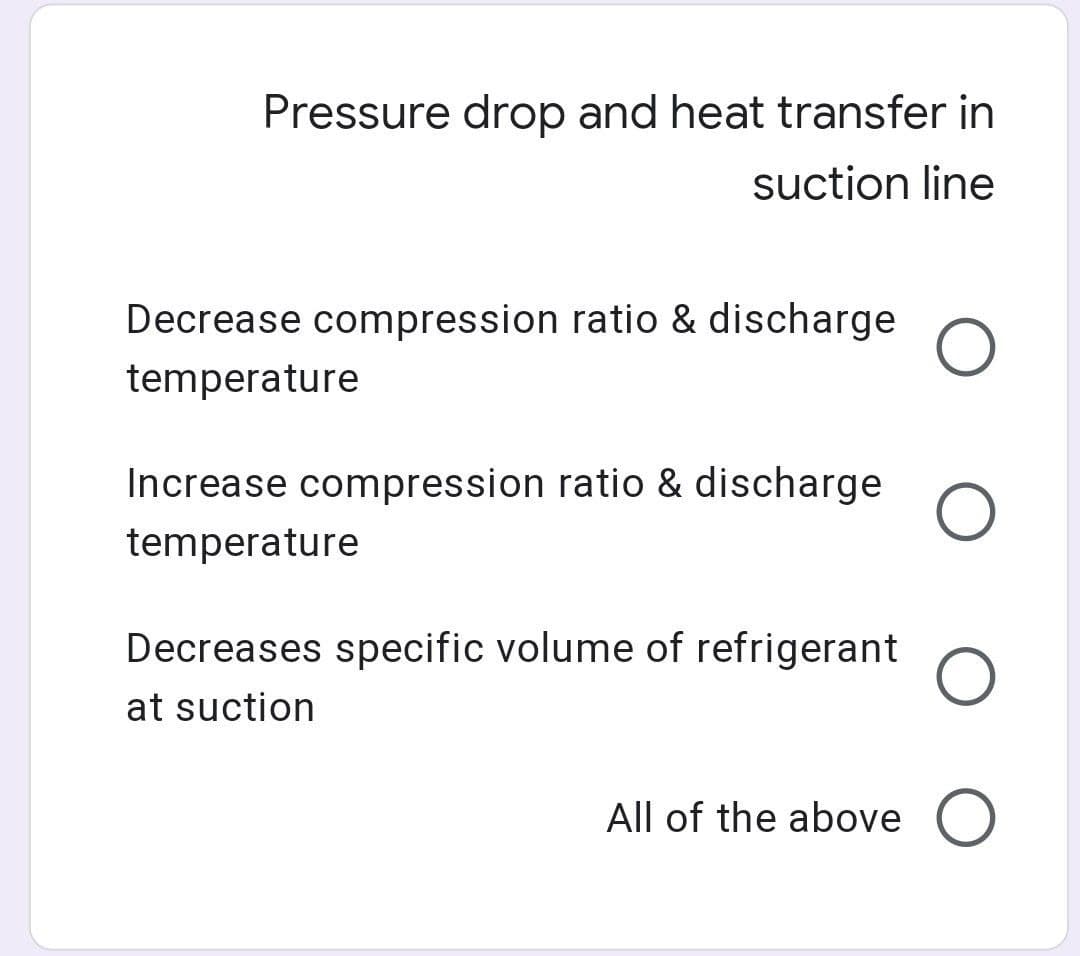 Pressure drop and heat transfer in
suction line
Decrease compression ratio & discharge
temperature
Increase compression ratio & discharge
temperature
Decreases specific volume of refrigerant
at suction
All of the above O
