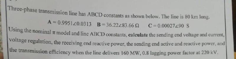 Three-phase transmission line has ABCD constants as shown below. The line is 80 km long.
A = 0.995120.0313 B=36.22483.66 2
C=0.00027490 S
Using the nominal a model and line ABCD constants, calculate the sending end voltage and current,
voltage regulation, the receiving end reactive power, the sending end active and reactive power, and
the transmission efficiency when the line delivers 160 MW, 0.8 lagging power factor at 220 kV.
