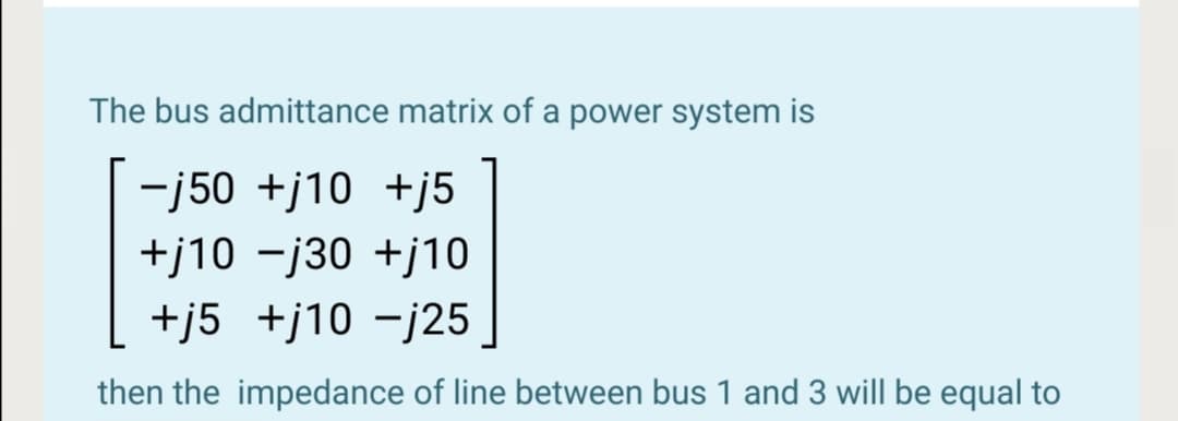 The bus admittance matrix of a power system is
-j50 +j10 +j5
+j10 -j30 +j10
+j5 +j10 -j25
then the impedance of line between bus 1 and 3 will be equal to
