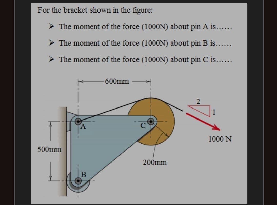 For the bracket shown in the figure:
> The moment of the force (100ON) about pin A is....
> The moment of the force (1000N) about pin B is...
> The moment of the force (1000N) about pin C is...
-600mm
1000 N
500mm
200mm
