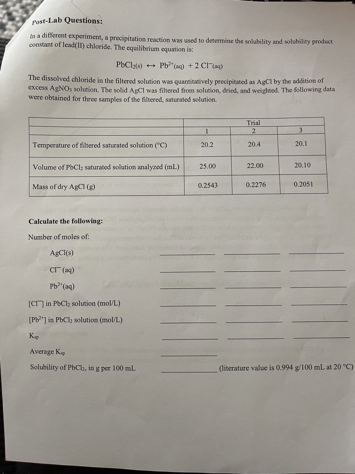 Post-Lab Questions:
In a different experiment, a precipitation reaction was used to determine the solubility and solubility product
constant of lead(II) chloride. The equilibrium equation is:
PbCl2(s) → Pb2+ (aq) + 2 Cl(aq)
The dissolved chloride in the filtered solution was quantitatively precipitated as AgCl by the addition of
excess AgNO3 solution. The solid AgCl was filtered from solution, dried, and weighted. The following data
were obtained for three samples of the filtered, saturated solution.
Temperature of filtered saturated solution (°C)
Volume of PbCl2 saturated solution analyzed (mL)
Mass of dry AgCl (g)
Calculate the following:
Number of moles of:
AgCl(s)
2021
Cl(aq)
2+
Pb²+ (aq)
[Cl] in PbCl2 solution (mol/L)
[Pb²+] in PbCl2 solution (mol/L)
Ksp
Average Ksp
Solubility of PbCl2, in g per 100 mL
1
20.2
25.00
0.2543
Trial
2
20.4
22.00
0.2276
3
20.1
20.10
0.2051
(literature value is 0.994 g/100 mL at 20 °C)