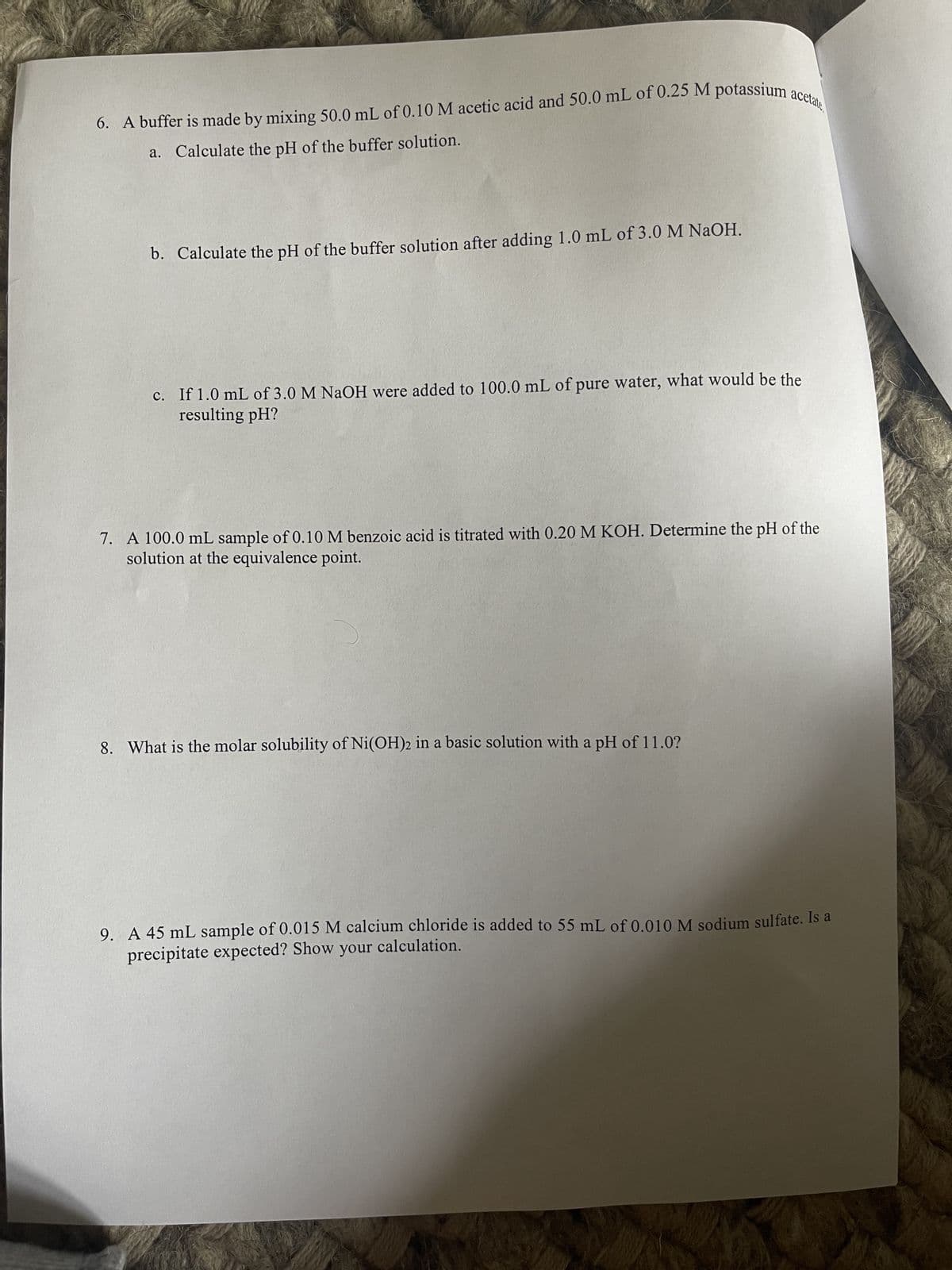 6. A buffer is made by mixing 50.0 mL of 0.10 M acetic acid and 50.0 mL of 0.25 M potassium acetate
a. Calculate the pH of the buffer solution.
b. Calculate the pH of the buffer solution after adding 1.0 mL of 3.0 M NaOH.
c. If 1.0 mL of 3.0 M NaOH were added to 100.0 mL of pure water, what would be the
resulting pH?
7. A 100.0 mL sample of 0.10 M benzoic acid is titrated with 0.20 M KOH. Determine the pH of the
solution at the equivalence point.
8. What is the molar solubility of Ni(OH)2 in a basic solution with a pH of 11.0?
9. A 45 mL sample of 0.015 M calcium chloride is added to 55 mL of 0.010 M sodium sulfate. Is a
precipitate expected? Show calculation.
your