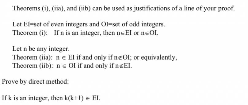 Theorems (i), (iia), and (iib) can be used as justifications of a line of your proof.
Let El=set of even integers and OI=set of odd integers.
Theorem (i): If n is an integer, then neEI or nɛOI.
Let n be any integer.
Theorem (iia): n e EI if and only if ngOI; or equivalently,
Theorem (iib): n e OI if and only if n¤EI.
Prove by direct method:
If k is an integer, then k(k+1) e EI.
