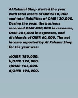 Al Rahami Shop started the year
with total assets of OMR210,000
and total liabilities of OMR120,000.
During the year, the business
recorded OMR 430,000 in revenues,
OMR 265,000 in expenses, and
dividends of OMR 60,000. The net
income reported by Al Rahami Shop
for the year was:
a)OMR 150,000.
6JOMR 120,000.
c)OMR 165,000.
d)OMR 195,000.
