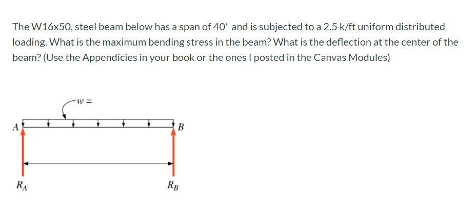 The W16x50, steel beam below has a span of 40' and is subjected to a 2.5 k/ft uniform distributed
loading. What is the maximum bending stress in the beam? What is the deflection at the center of the
beam? (Use the Appendicies in your book or the ones I posted in the Canvas Modules)
w3=
B
RA
RB
