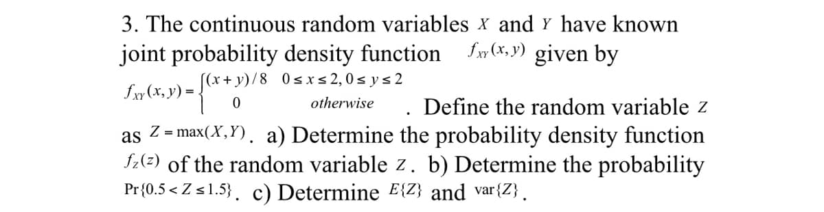 3. The continuous random variables X and Y have known
joint probability density function f(x,y) given by
(x+y)/8 0≤ x ≤ 2,0≤ y ≤2
£xy (x, y) =
3) = {(x + 3)
otherwise. Define the random variable z
as
Z = max(X,Y). a) Determine the probability density function
fz(2) of the random variable z. b) Determine the probability
Pr{0.5<Z ≤1.5}. c) Determine E{Z} and var{Z}.