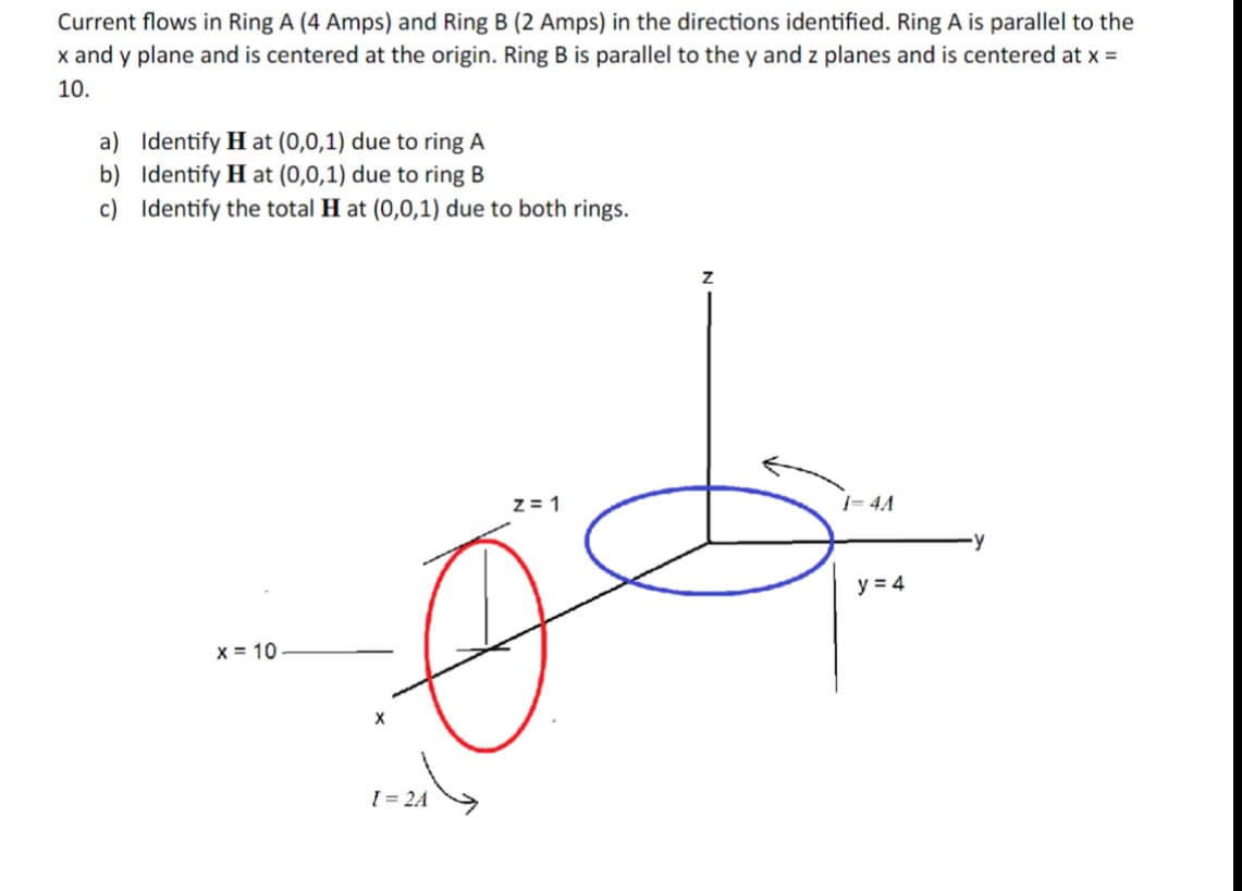 Current flows in Ring A (4 Amps) and Ring B (2 Amps) in the directions identified. Ring A is parallel to the
x and y plane and is centered at the origin. Ring B is parallel to the y and z planes and is centered at x =
10.
a) Identify Hat (0,0,1) due to ring A
b) Identify Hat (0,0,1) due to ring B
c) Identify the total Hat (0,0,1) due to both rings.
x = 10
X
[ = 2A
Z=1
Z
1-4A
y = 4