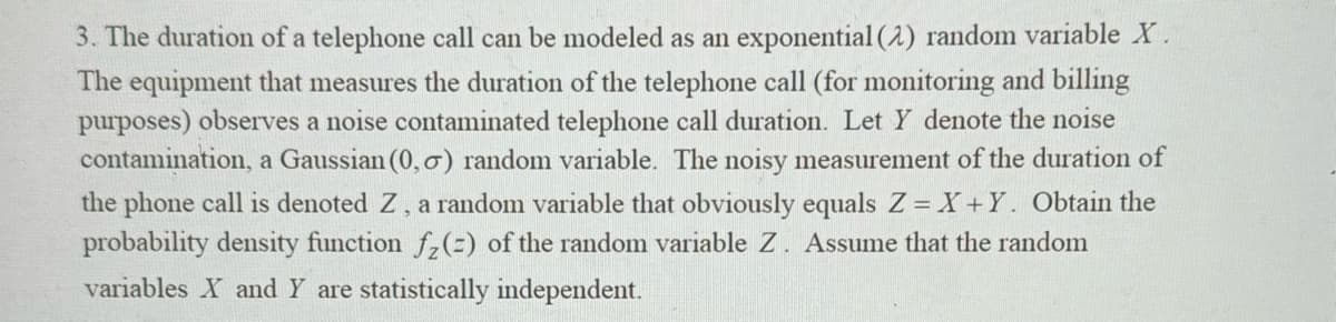 3. The duration of a telephone call can be modeled as an exponential (2) random variable X.
The equipment that measures the duration of the telephone call (for monitoring and billing
purposes) observes a noise contaminated telephone call duration. Let Y denote the noise
contamination, a Gaussian (0,0) random variable. The noisy measurement of the duration of
the phone call is denoted Z, a random variable that obviously equals Z=X+Y. Obtain the
probability density function f₂(=) of the random variable Z. Assume that the random
variables X and Y are statistically independent.