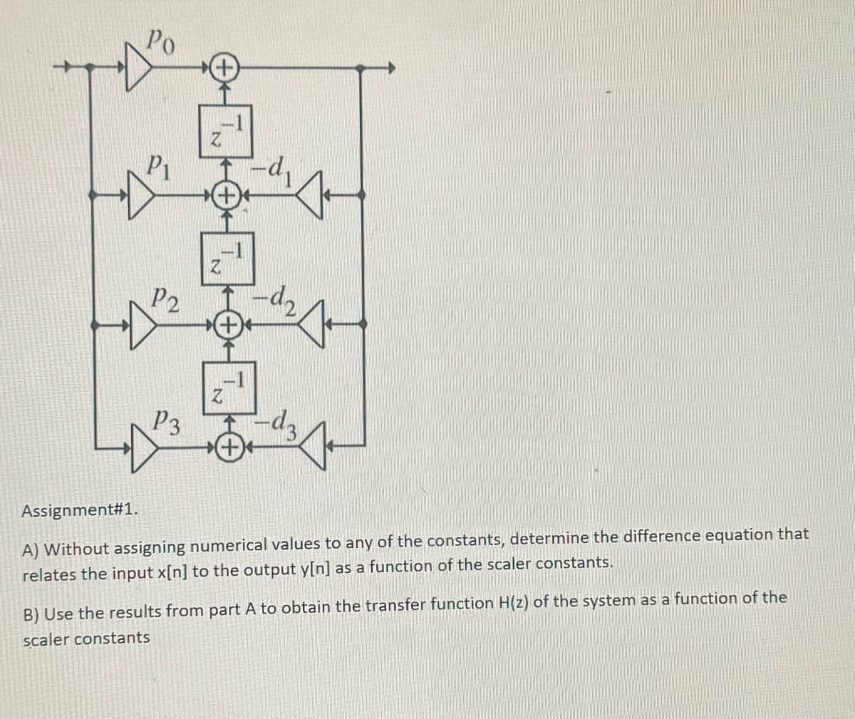 P₁
P2
P3
Z
Z
-d₂
J
3
Assignment#1.
A) Without assigning numerical values to any of the constants, determine the difference equation that
relates the input x[n] to the output y[n] as a function of the scaler constants.
B) Use the results from part A to obtain the transfer function H(z) of the system as a function of the
scaler constants