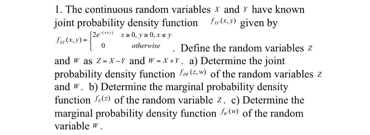 1. The continuous random variables x and y have known
fxy(x,y) given by
joint probability density function
(2²
[2e-(x+y) x ≥ 0, y ≥ 0, x ≤ y
otherwise
£xy(x, y) =
0
Define the random variables z
and w as Z = X-Y and w=X+Y. a) Determine the joint
probability density function fz (z, w) of the random variables z
and w. b) Determine the marginal probability density
function fz (2) of the random variable z. c) Determine the
marginal probability density function fw (w) of the random
variable w.