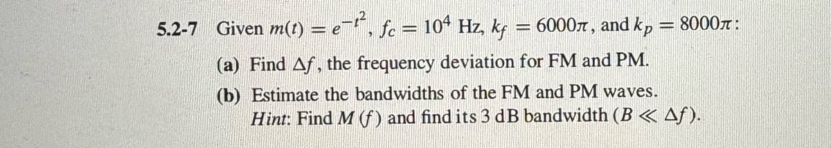 5.2-7 Given m(t) = e², fc = 104 Hz, kf
= 6000л, and kp
(a) Find Af, the frequency deviation for FM and PM.
-
8000л
(b) Estimate the bandwidths of the FM and PM waves.
Hint: Find M (f) and find its 3 dB bandwidth (B << Af).