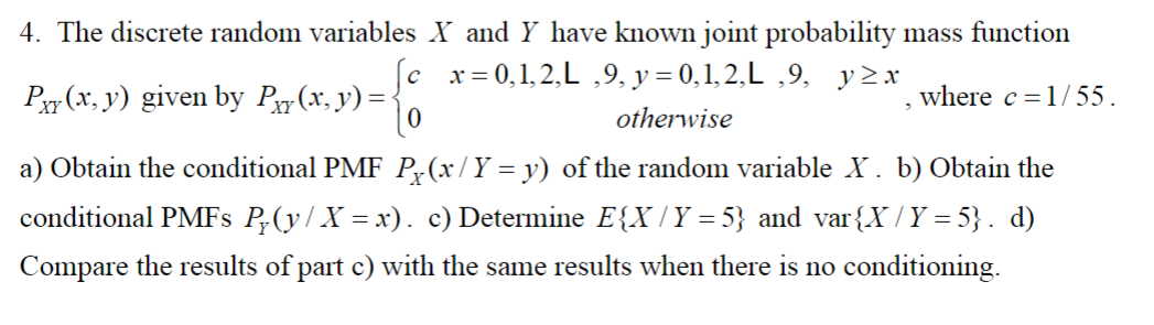 4. The discrete random variables X and Y have known joint probability mass function
P(x, y) given by Pxy(x, y) =
x = 0,1,2,L,9, y = 0,1,2,L,9, y≥x
otherwise
where c = 1/55.
a) Obtain the conditional PMF P(x/ Y = y) of the random variable X. b) Obtain the
conditional PMFs P₂(y/ X = x). c) Determine E{X / Y = 5} and var{X / Y =5}. d)
Compare the results of part c) with the same results when there is no conditioning.
3