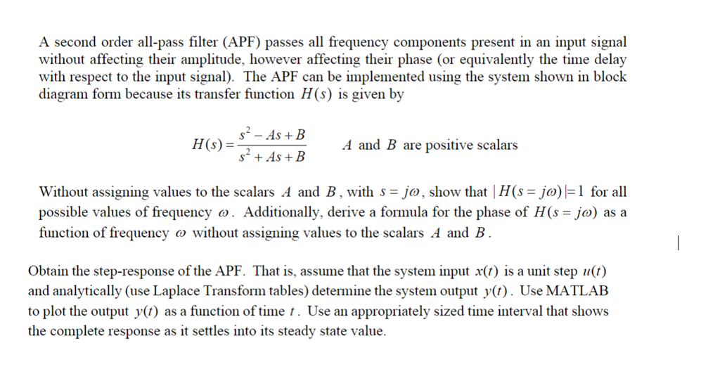 A second order all-pass filter (APF) passes all frequency components present in an input signal
without affecting their amplitude, however affecting their phase (or equivalently the time delay
with respect to the input signal). The APF can be implemented using the system shown in block
diagram form because its transfer function H(s) is given by
H(s) =
s² - As + B
s² + As + B
A and B are positive scalars
Without assigning values to the scalars A and B, with s= jo, show that | H(s = jo) |=1 for all
possible values of frequency o. Additionally, derive a formula for the phase of H(s = jo) as a
function of frequency without assigning values to the scalars A and B.
Obtain the step-response of the APF. That is, assume that the system input x(t) is a unit step u(t)
and analytically (use Laplace Transform tables) determine the system output y(t). Use MATLAB
to plot the output y(t) as a function of time t. Use an appropriately sized time interval that shows
the complete response as it settles into its steady state value.