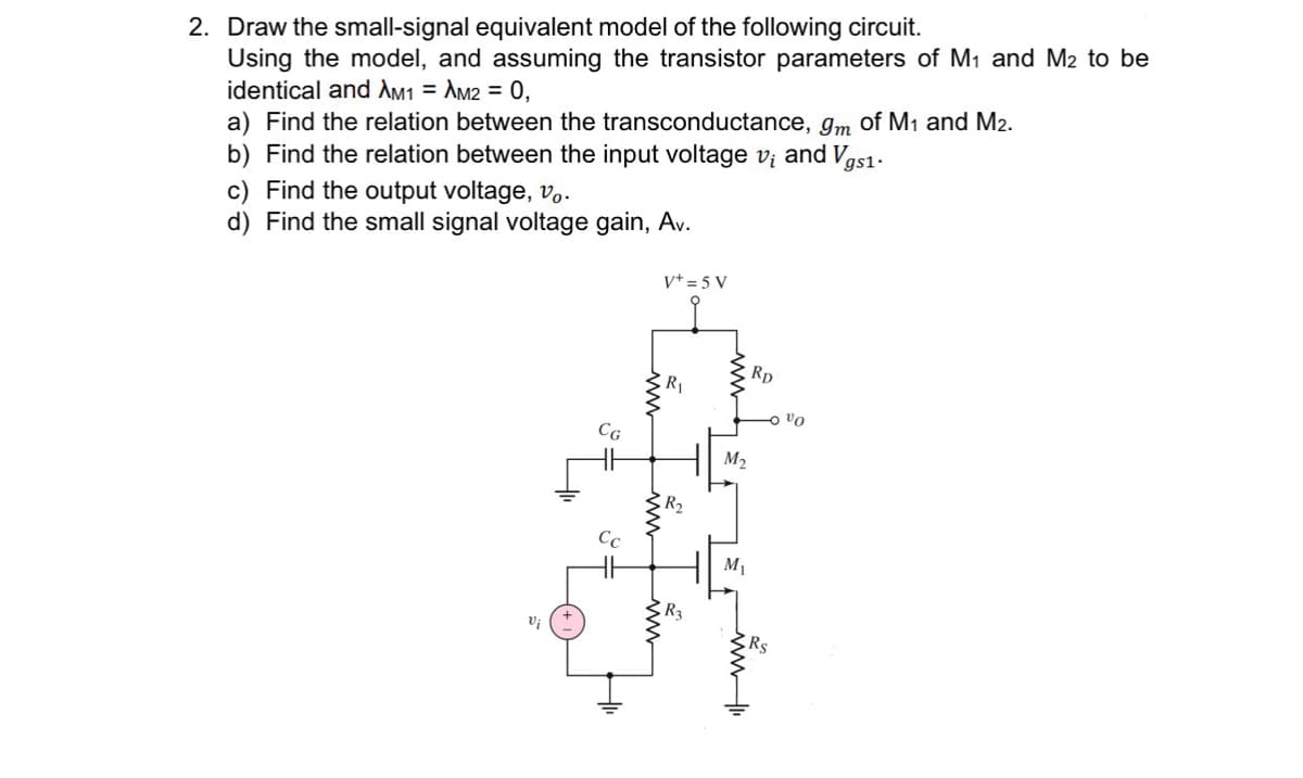 2. Draw the small-signal equivalent model of the following circuit.
Using the model, and assuming the transistor parameters of M₁ and M2 to be
identical and AM1 = AM2 = 0,
a) Find the relation between the transconductance, 9m of M₁ and M2.
b) Find the relation between the input voltage v₁ and Vgs1.
c) Find the output voltage, vo.
d) Find the small signal voltage gain, Av.
V+ = 5 V
m
R3
M₂
M₁
RD
الله
Vo