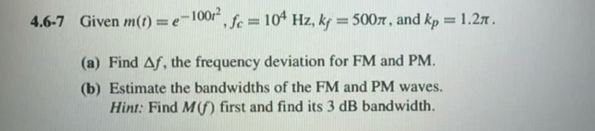 4.6-7 Given m(r) = e-10012
,fc = 104 Hz, kf = 500л, and kp = 1.2π.
(a) Find Af, the frequency deviation for FM and PM.
(b) Estimate the bandwidths of the FM and PM waves.
Hint: Find M(f) first and find its 3 dB bandwidth.