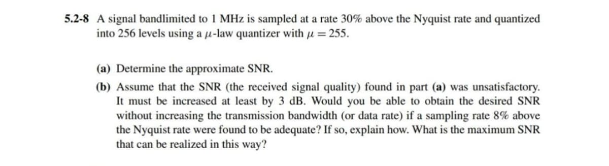5.2-8 A signal bandlimited to 1 MHz is sampled at a rate 30% above the Nyquist rate and quantized
into 256 levels using a μ-law quantizer with μ = 255.
(a) Determine the approximate SNR.
(b) Assume that the SNR (the received signal quality) found in part (a) was unsatisfactory.
It must be increased at least by 3 dB. Would you be able to obtain the desired SNR
without increasing the transmission bandwidth (or data rate) if a sampling rate 8% above
the Nyquist rate were found to be adequate? If so, explain how. What is the maximum SNR
that can be realized in this way?