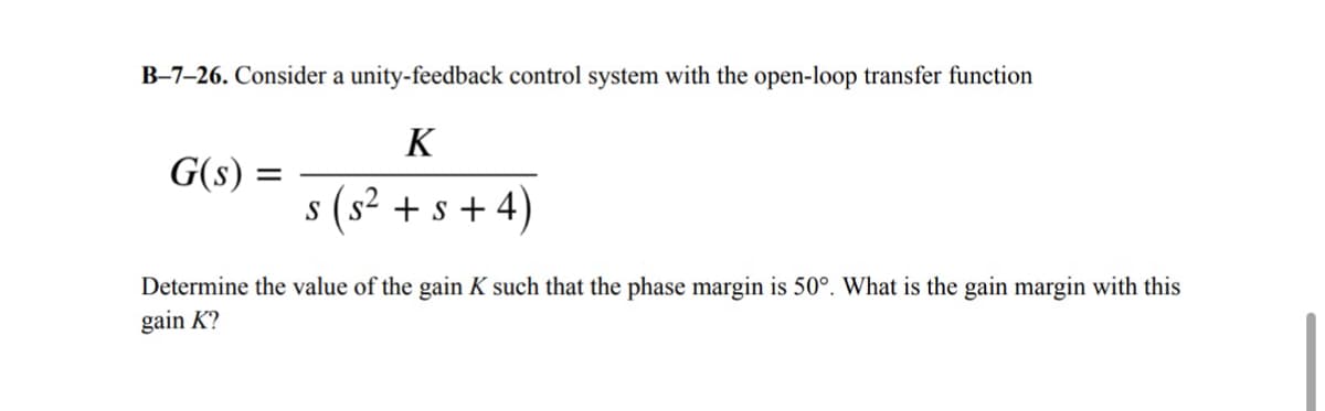B-7-26. Consider a unity-feedback control system with the open-loop transfer function
=
G(s) =
K
S
(s² + s + 4)
Determine the value of the gain K such that the phase margin is 50°. What is the gain margin with this
gain K?