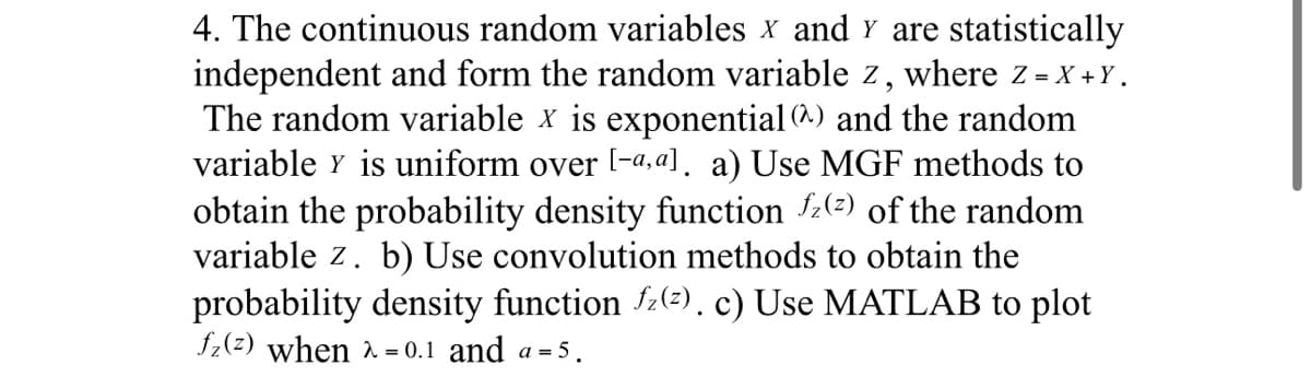 4. The continuous random variables X and Y are statistically
independent and form the random variable z, where Z = X+Y.
The random variable x is exponential @^) and the random
variable y is uniform over [-a, al. a) Use MGF methods to
obtain the probability density function z(²) of the random
variable z. b) Use convolution methods to obtain the
probability density function fz(z). c) Use MATLAB to plot
f₂(z) when λ = 0.1 and a=5.