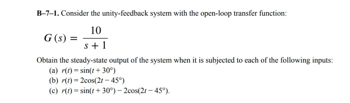 B-7–1. Consider the unity-feedback system with the open-loop transfer function:
10
G (s)
=
s+1
Obtain the steady-state output of the system when it is subjected to each of the following inputs:
(a) r(t)=sin(t+ 30°)
(b) r(t)=2cos(2t - 45°)
(c) r(t)=sin(t+ 30°) - 2cos(2t -45°).