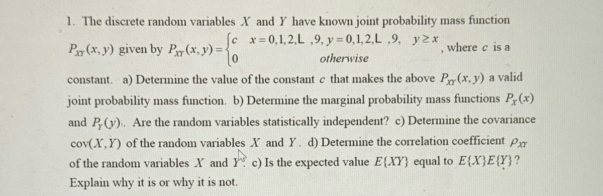 where c is a
otherwise
1. The discrete random variables X and Y have known joint probability mass function
[c x=0,1,2,L,9, y = 0,1,2,L,9, yzx
Pxy(x, y) given by Py(x, y) =<
constant. a) Determine the value of the constant c that makes the above Py(x, y) a valid
joint probability mass function. b) Determine the marginal probability mass functions Px(x)
and Py(y). Are the random variables statistically independent? c) Determine the covariance
cov(X,Y) of the random variables X and Y. d) Determine the correlation coefficient Pxx
of the random variables X and Y c) Is the expected value E{XY} equal to E{X}E{Y}?
Explain why it is or why it is not.