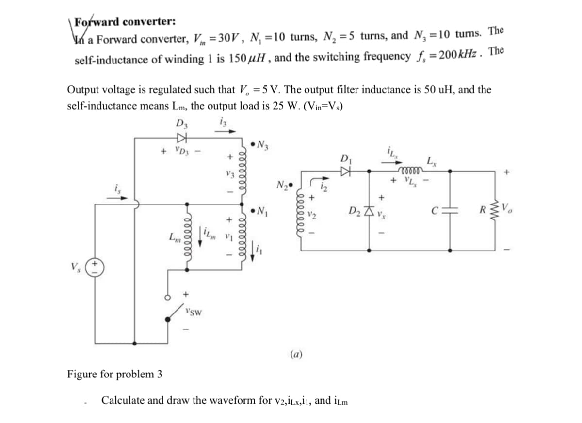 Forward converter:
In a Forward converter, V = 30V, N₁ =10 turns, N₁ = 5 turns, and N₁ = 10 turns. The
self-inductance of winding 1 is 150 μH, and the switching frequency f = 200 kHz. The
Output voltage is regulated such that V = 5 V. The output filter inductance is 50 uH, and the
self-inductance means Lm, the output load is 25 W. (Vin=Vs)
D3
++
+ VD3 -
Lm
eeeeeee
+
VSW
1 3 +
eeeeeee
10+
eeeeeee
N3
(a)
Figure for problem 3
Calculate and draw the waveform for V2,iLx,i1, and iLm
+
D₂vx
+ VLx
Lx
+
R≤V