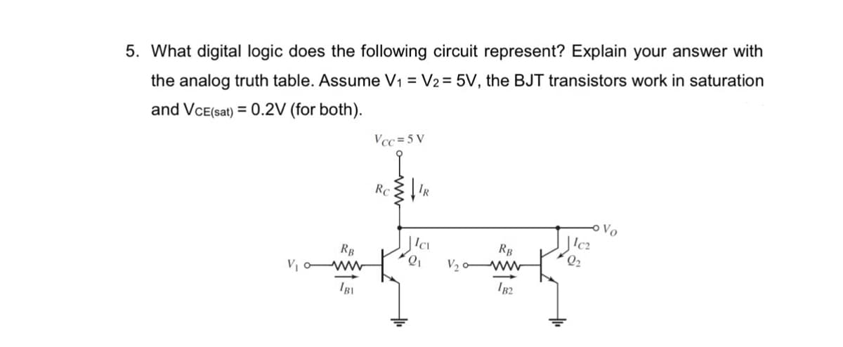 5. What digital logic does the following circuit represent? Explain your answer with
the analog truth table. Assume V₁ = V2 = 5V, the BJT transistors work in saturation
and VCE(sat) = 0.2V (for both).
V₁
RB
www
IBI
Vcc=5V
Rc
IR
Icv
Q₁
V₂
RB
182
Ic2
2₂