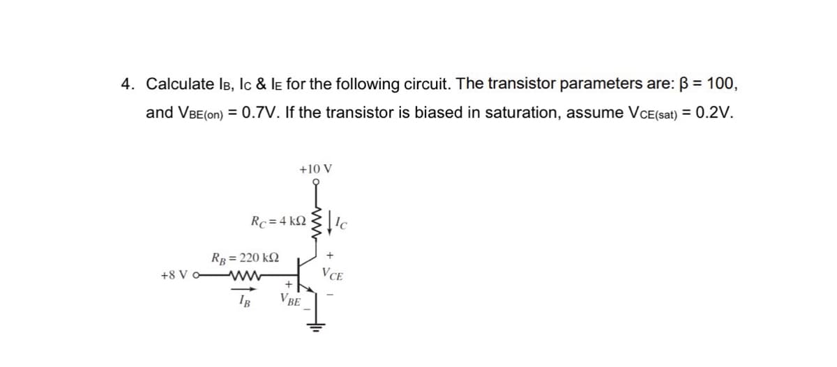 4. Calculate IB, Ic & LE for the following circuit. The transistor parameters are: B = 100,
and VBE (on) = 0.7V. If the transistor is biased in saturation, assume VCE(sat) = 0.2V.
Rc= 4 kQ
Rg = 220 ΚΩ
+10 V
+8 V owww
IB
+
VBE
+
VCE