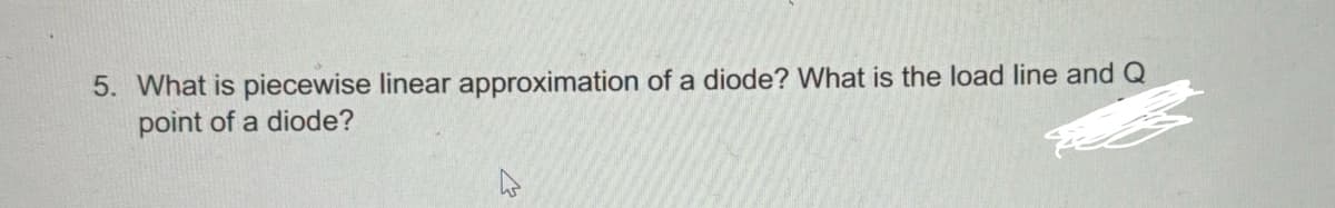 5. What is piecewise linear approximation of a diode? What is the load line and Q
point of a diode?