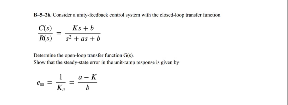 B-5-26. Consider a unity-feedback control system with the closed-loop transfer function
C(s)
R(s)
=
Ks + b
s² +as+b
Determine the open-loop transfer function G(s).
Show that the steady-state error in the unit-ramp response is given by
1
ess =
Kv
=
a- - K
b