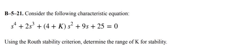 B-5-21. Consider the following characteristic equation:
s4 + 2s³ + (4+ K) s² + 9s + 25 = 0
Using the Routh stability criterion, determine the range of K for stability.