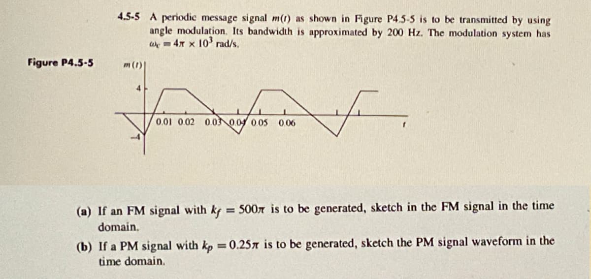 4.5-5 A periodic message signal m() as shown in Figure P4.5-5 is to be transmitted by using
angle modulation. Its bandwidth is approximated by 200 Hz. The modulation system has
w=4 x 103 rad/s.
Figure P4.5-5
m(t)|
4
14
0.01 0.02 0.03 0.04 0.05 0.06
(a) If an FM signal with kf = 500 is to be generated, sketch in the FM signal in the time
domain.
(b) If a PM signal with kp = 0.25 is to be generated, sketch the PM signal waveform in the
time domain.