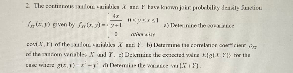 2. The continuous random variables X and Y have known joint probability density function
4x
fxy(x,y) given by f(x, y) = y +1
0≤ y ≤x≤1
0
a) Determine the covariance
otherwise
cov(X,Y) of the random variables X and Y. b) Determine the correlation coefficient Pxx
of the random variables X and Y. c) Determine the expected value E{g(X,Y)} for the
case where g(x, y) = x² + y². d) Determine the variance var{X+Y}.