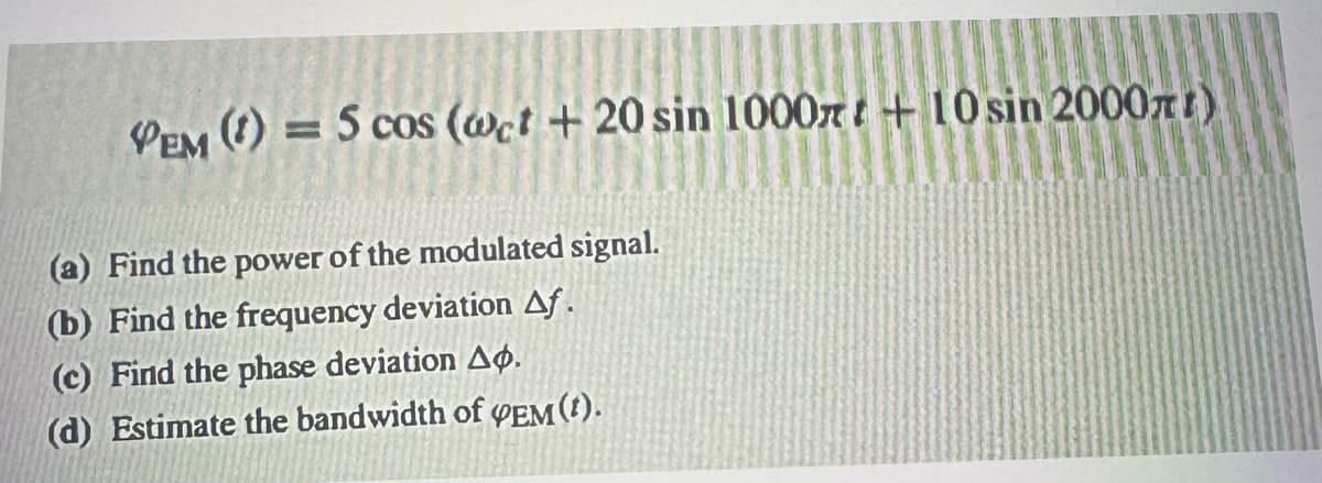 VEM (1)
= 5 cos (wet +20 sin 1000+10 sin 2000)
(a) Find the power of the modulated signal.
(b) Find the frequency deviation Af.
(c) Find the phase deviation Ap.
(d) Estimate the bandwidth of PEM(t).
