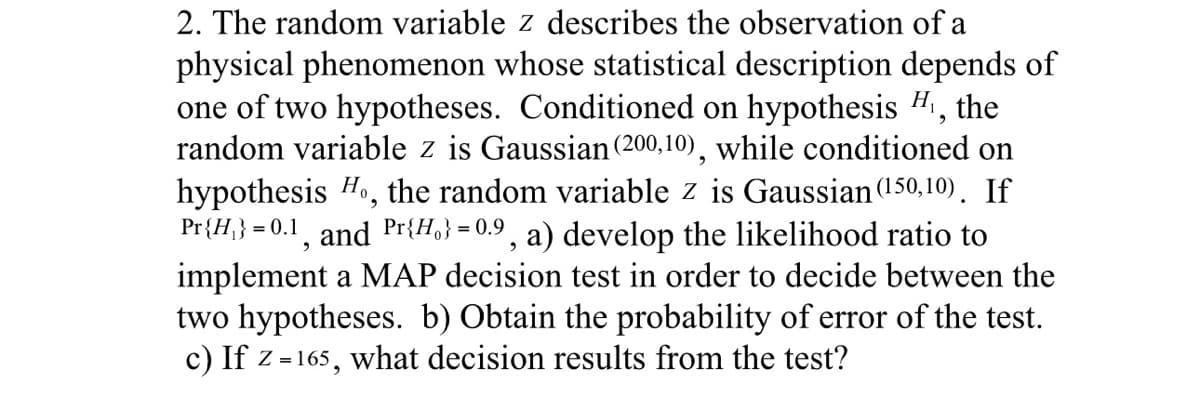 2. The random variable z describes the observation of a
physical phenomenon whose statistical description depends of
one of two hypotheses. Conditioned on hypothesis H₁, the
random variable z is Gaussian (200,10), while conditioned on
hypothesis Ho, the random variable z is Gaussian (150,10). If
Pr{H}} = 0.1, and Pr{H}=0.9, a) develop the likelihood ratio to
implement a MAP decision test in order to decide between the
two hypotheses. b) Obtain the probability of error of the test.
c) If z=165, what decision results from the test?