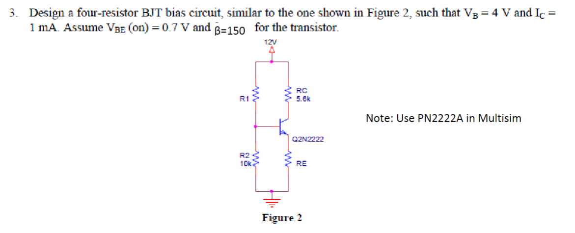 3. Design a four-resistor BJT bias circuit, similar to the one shown in Figure 2, such that V3 = 4 V and Ic =
1 mA. Assume VBE (on) = 0.7 V and B-150 for the transistor.
12V
R1
R2
10k
RC
5.6k
Q2N2222
RE
Figure 2
Note: Use PN2222A in Multisim