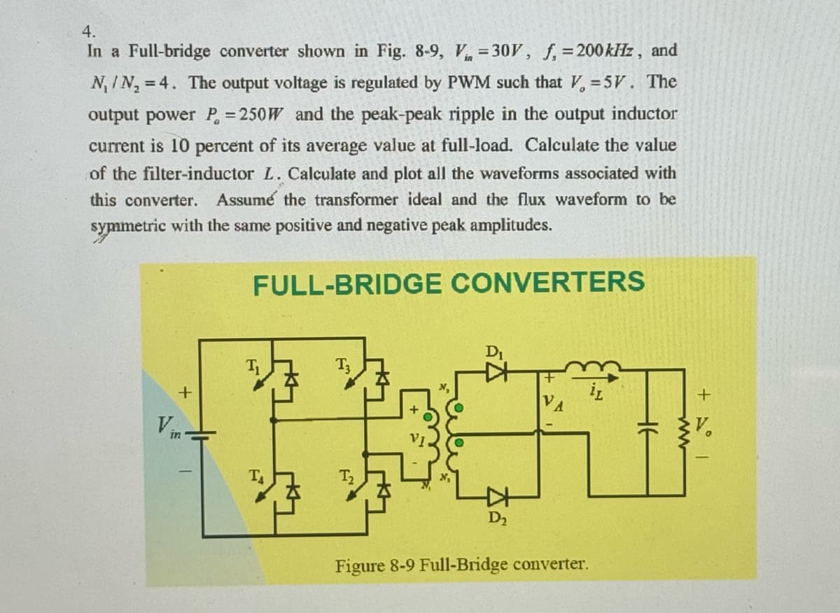 4.
In a Full-bridge converter shown in Fig. 8-9, V=30V, f, = 200 kHz, and
NIN₂ =4. The output voltage is regulated by PWM such that V=5V. The
output power P = 250W and the peak-peak ripple in the output inductor
current is 10 percent of its average value at full-load. Calculate the value
of the filter-inductor L. Calculate and plot all the waveforms associated with
this converter. Assume the transformer ideal and the flux waveform to be
symmetric with the same positive and negative peak amplitudes.
FULL-BRIDGE CONVERTERS
+
V
In
N₁
D₁
Ꭰ,
Figure 8-9 Full-Bridge converter.
iL
+