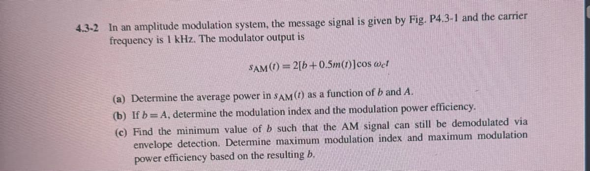 4.3-2 In an amplitude modulation system, the message signal is given by Fig. P4.3-1 and the carrier
frequency is 1 kHz. The modulator output is
SAM (t)=2[b+0.5m(t)]cos wet
(a) Determine the average power in SAM (t) as a function of b and A.
(b) If b=A, determine the modulation index and the modulation power efficiency.
(c) Find the minimum value of b such that the AM signal can still be demodulated via
envelope detection. Determine maximum modulation index and maximum modulation
power efficiency based on the resulting b.