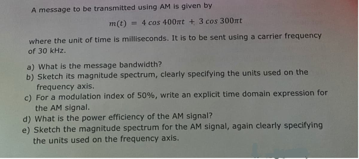 A message to be transmitted using AM is given by
m(t):
= 4 cos 400πt + 3 cos 300πt
where the unit of time is milliseconds. It is to be sent using a carrier frequency
of 30 kHz.
a) What is the message bandwidth?
b) Sketch its magnitude spectrum, clearly specifying the units used on the
frequency axis.
c) For a modulation index of 50%, write an explicit time domain expression for
the AM signal.
d) What is the power efficiency of the AM signal?
e) Sketch the magnitude spectrum for the AM signal, again clearly specifying
the units used on the frequency axis.